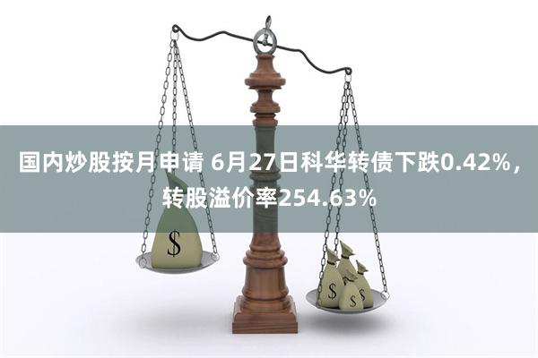 国内炒股按月申请 6月27日科华转债下跌0.42%，转股溢价率254.63%