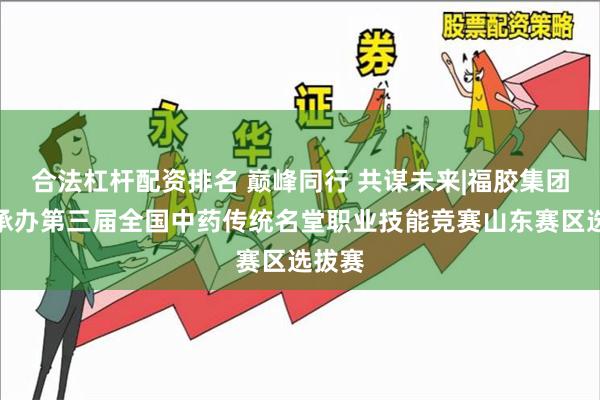 合法杠杆配资排名 巅峰同行 共谋未来|福胶集团圆满承办第三届全国中药传统名堂职业技能竞赛山东赛区选拔赛