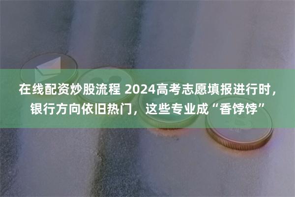 在线配资炒股流程 2024高考志愿填报进行时，银行方向依旧热门，这些专业成“香饽饽”