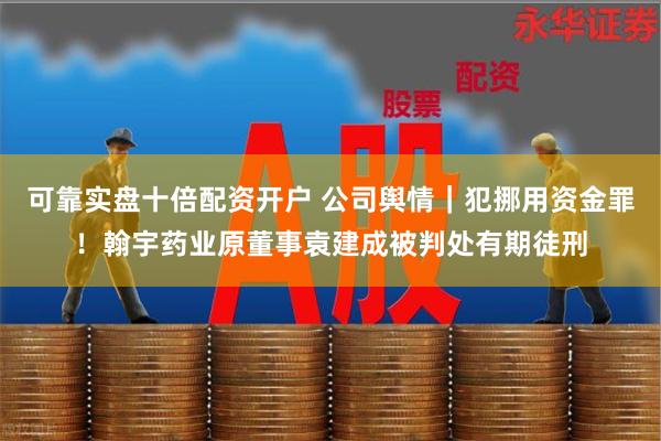 可靠实盘十倍配资开户 公司舆情｜犯挪用资金罪！翰宇药业原董事袁建成被判处有期徒刑