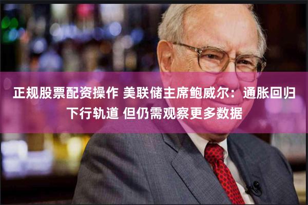 正规股票配资操作 美联储主席鲍威尔：通胀回归下行轨道 但仍需观察更多数据