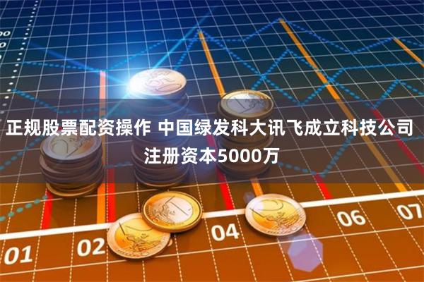 正规股票配资操作 中国绿发科大讯飞成立科技公司 注册资本5000万