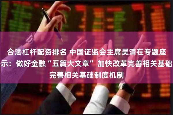 合法杠杆配资排名 中国证监会主席吴清在专题座谈会上表示：做好金融“五篇大文章” 加快改革完善相关基础制度机制