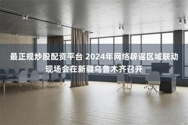 最正规炒股配资平台 2024年网络辟谣区域联动现场会在新疆乌鲁木齐召开