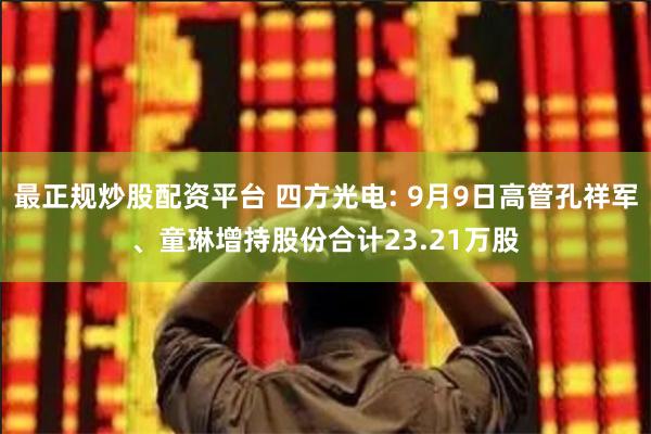 最正规炒股配资平台 四方光电: 9月9日高管孔祥军、童琳增持股份合计23.21万股