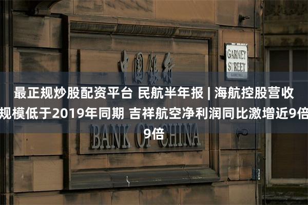 最正规炒股配资平台 民航半年报 | 海航控股营收规模低于2019年同期 吉祥航空净利润同比激增近9倍