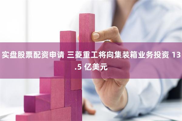 实盘股票配资申请 三菱重工将向集装箱业务投资 13.5 亿美元