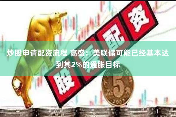 炒股申请配资流程 高盛：美联储可能已经基本达到其2%的通胀目标