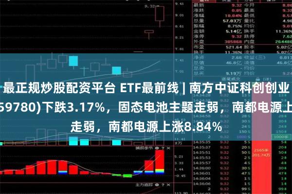 最正规炒股配资平台 ETF最前线 | 南方中证科创创业50ETF(159780)下跌3.17%，固态电池主题走弱，南都电源上涨8.84%