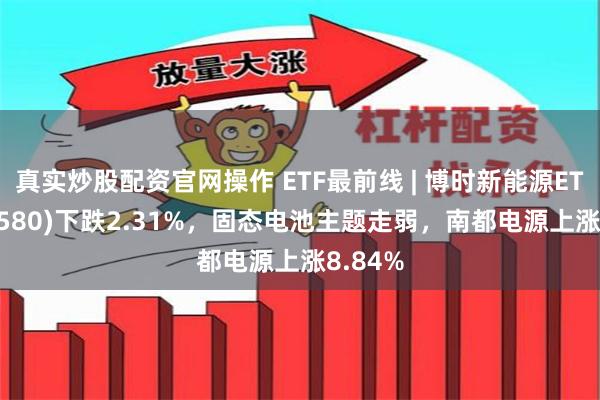 真实炒股配资官网操作 ETF最前线 | 博时新能源ETF(516580)下跌2.31%，固态电池主题走弱，南都电源上涨8.84%