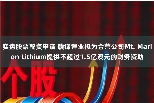 实盘股票配资申请 赣锋锂业拟为合营公司Mt. Marion Lithium提供不超过1.5亿澳元的财务资助