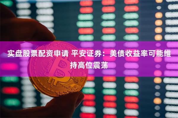 实盘股票配资申请 平安证券：美债收益率可能维持高位震荡