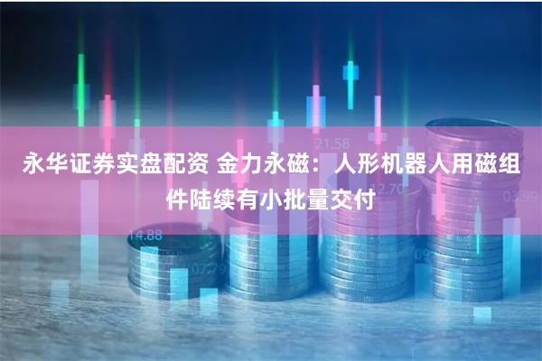 永华证券实盘配资 金力永磁：人形机器人用磁组件陆续有小批量交付