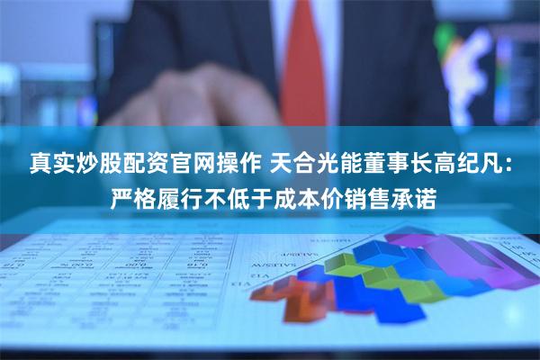 真实炒股配资官网操作 天合光能董事长高纪凡： 严格履行不低于成本价销售承诺