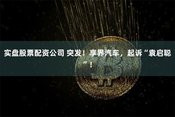 实盘股票配资公司 突发！享界汽车，起诉“袁启聪”！