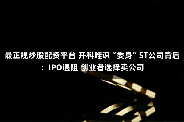 最正规炒股配资平台 开科唯识“委身”ST公司背后：IPO遇阻 创业者选择卖公司