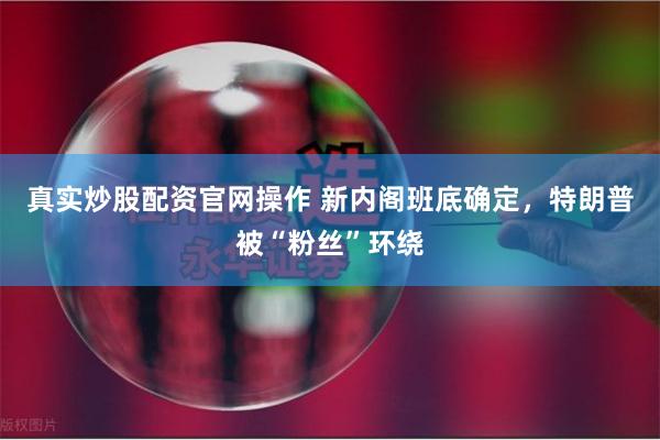 真实炒股配资官网操作 新内阁班底确定，特朗普被“粉丝”环绕