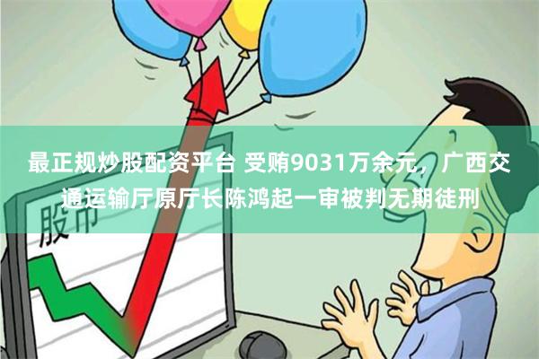 最正规炒股配资平台 受贿9031万余元，广西交通运输厅原厅长陈鸿起一审被判无期徒刑