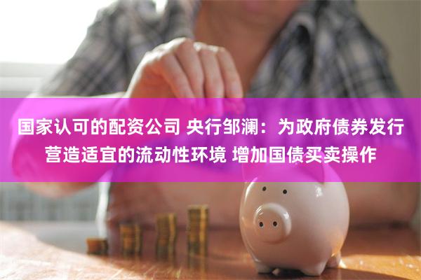 国家认可的配资公司 央行邹澜：为政府债券发行营造适宜的流动性环境 增加国债买卖操作
