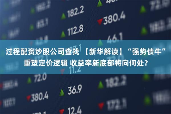 过程配资炒股公司查找 【新华解读】“强势债牛”重塑定价逻辑 收益率新底部将向何处？