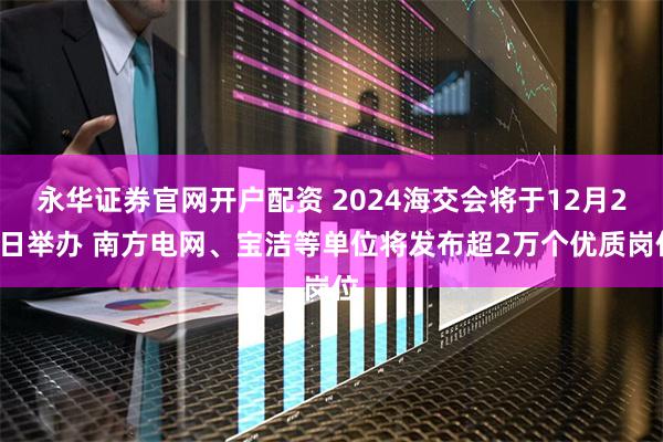 永华证券官网开户配资 2024海交会将于12月24日举办 南方电网、宝洁等单位将发布超2万个优质岗位