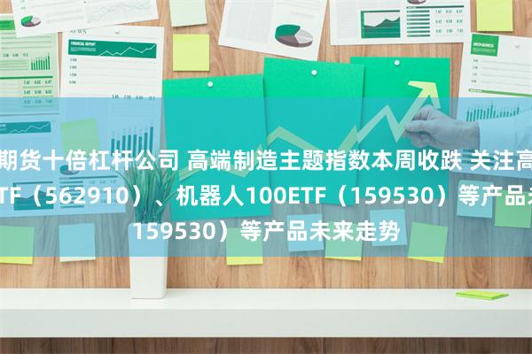 期货十倍杠杆公司 高端制造主题指数本周收跌 关注高端制造ETF（562910）、机器人100ETF（159530）等产品未来走势