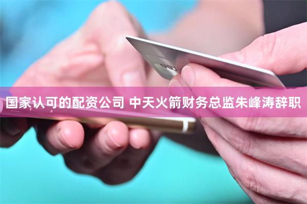 国家认可的配资公司 中天火箭财务总监朱峰涛辞职