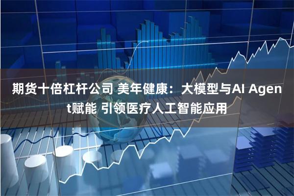 期货十倍杠杆公司 美年健康：大模型与AI Agent赋能 引领医疗人工智能应用