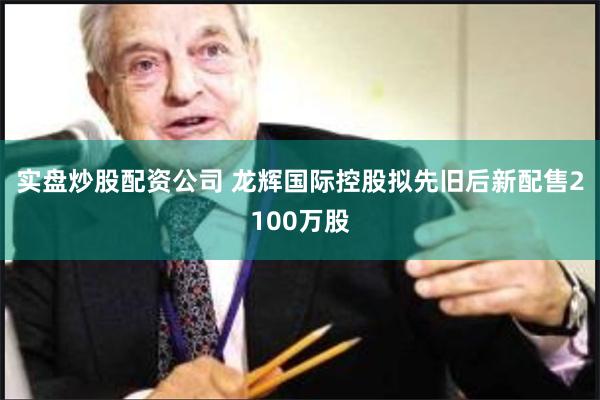 实盘炒股配资公司 龙辉国际控股拟先旧后新配售2100万股