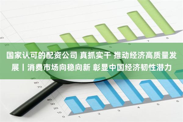 国家认可的配资公司 真抓实干 推动经济高质量发展丨消费市场向稳向新 彰显中国经济韧性潜力