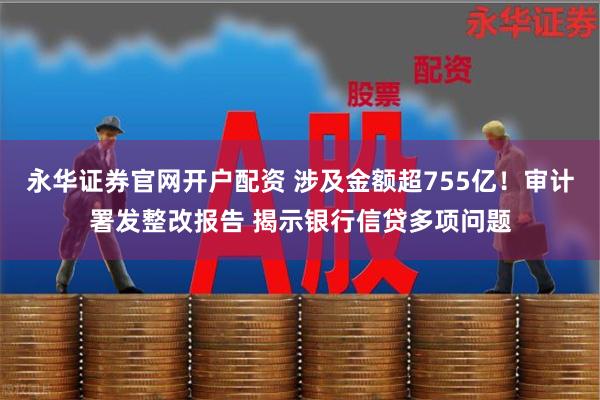 永华证券官网开户配资 涉及金额超755亿！审计署发整改报告 揭示银行信贷多项问题