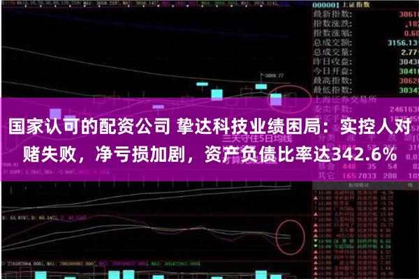 国家认可的配资公司 挚达科技业绩困局：实控人对赌失败，净亏损加剧，资产负债比率达342.6%