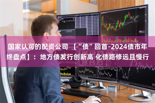 国家认可的配资公司 【“债”回首-2024债市年终盘点】：地方债发行创新高 化债路修远且慢行