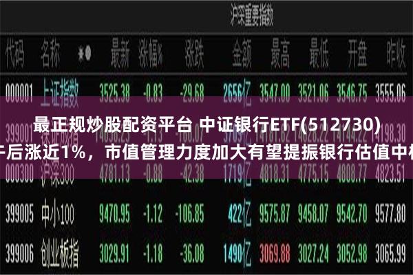 最正规炒股配资平台 中证银行ETF(512730)午后涨近1%，市值管理力度加大有望提振银行估值中枢