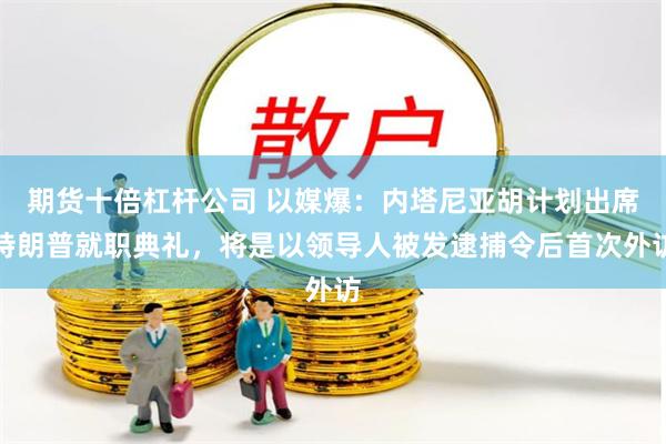 期货十倍杠杆公司 以媒爆：内塔尼亚胡计划出席特朗普就职典礼，将是以领导人被发逮捕令后首次外访