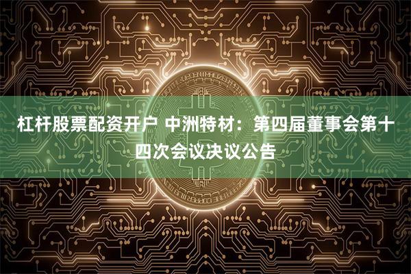 杠杆股票配资开户 中洲特材：第四届董事会第十四次会议决议公告