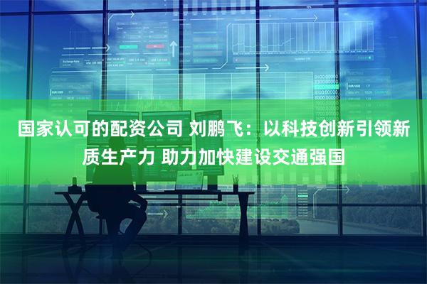 国家认可的配资公司 刘鹏飞：以科技创新引领新质生产力 助力加快建设交通强国