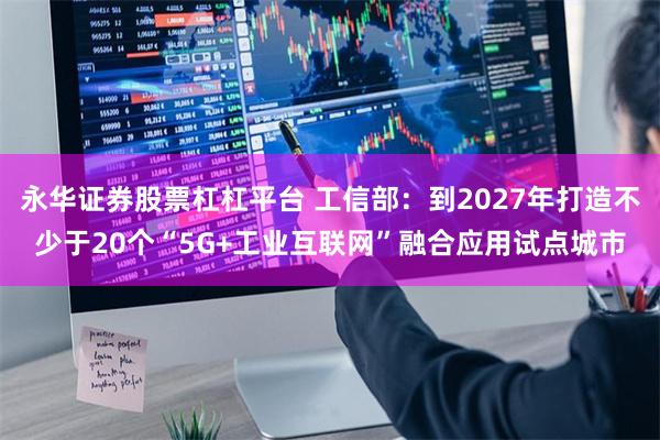 永华证券股票杠杠平台 工信部：到2027年打造不少于20个“5G+工业互联网”融合应用试点城市