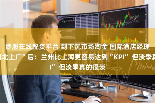 炒股在线配资平台 到下沉市场淘金 国际酒店经理人“逃离北上广”后：兰州比上海更容易达到“KPI” 但淡季真的很淡