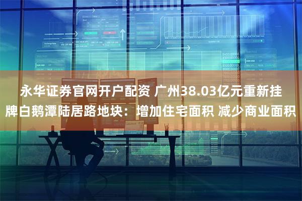 永华证券官网开户配资 广州38.03亿元重新挂牌白鹅潭陆居路地块：增加住宅面积 减少商业面积