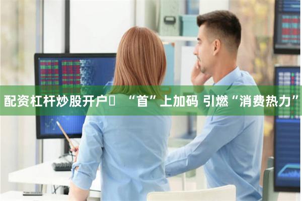 配资杠杆炒股开户	 “首”上加码 引燃“消费热力”