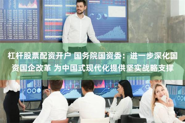 杠杆股票配资开户 国务院国资委：进一步深化国资国企改革 为中国式现代化提供坚实战略支撑