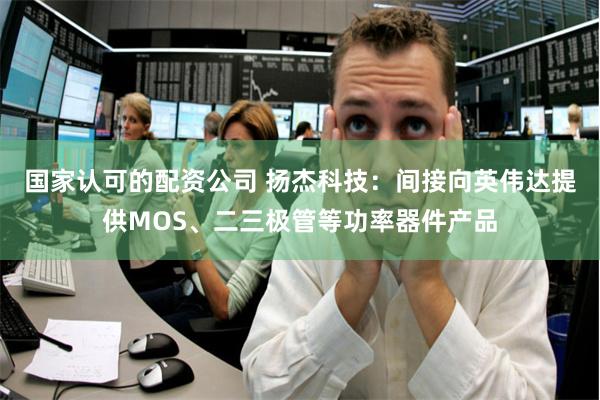 国家认可的配资公司 扬杰科技：间接向英伟达提供MOS、二三极管等功率器件产品
