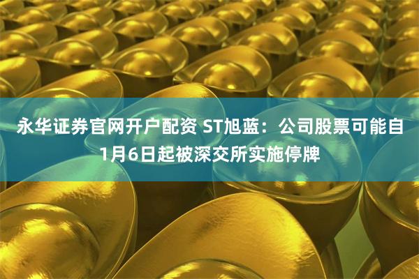 永华证券官网开户配资 ST旭蓝：公司股票可能自1月6日起被深交所实施停牌