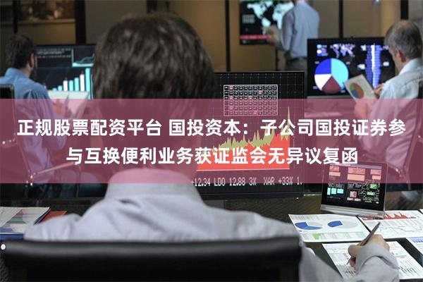 正规股票配资平台 国投资本：子公司国投证券参与互换便利业务获证监会无异议复函