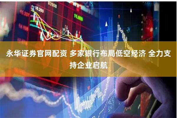 永华证券官网配资 多家银行布局低空经济 全力支持企业启航