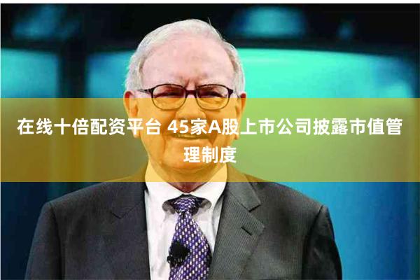 在线十倍配资平台 45家A股上市公司披露市值管理制度