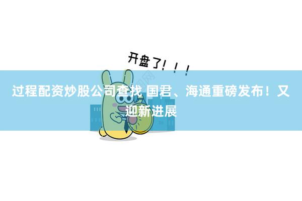 过程配资炒股公司查找 国君、海通重磅发布！又迎新进展
