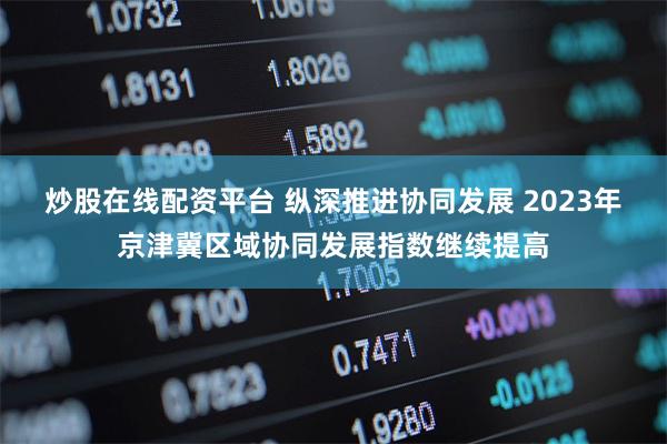 炒股在线配资平台 纵深推进协同发展 2023年京津冀区域协同发展指数继续提高