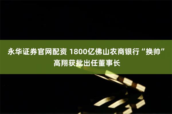 永华证券官网配资 1800亿佛山农商银行“换帅” 高翔获批出任董事长